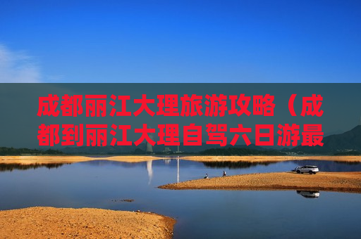 成都丽江大理旅游攻略（成都到丽江大理自驾六日游最佳线路）