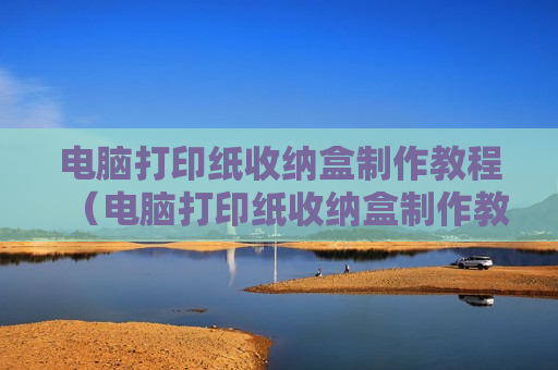 电脑打印纸收纳盒制作教程（电脑打印纸收纳盒制作教程视频）