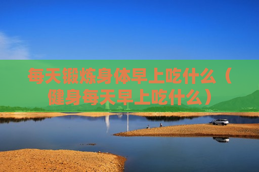 每天锻炼身体早上吃什么（健身每天早上吃什么）