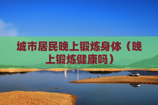 城市居民晚上锻炼身体（晚上锻炼健康吗）