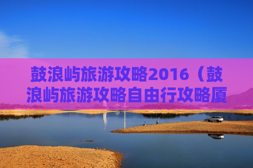 鼓浪屿旅游攻略2016（鼓浪屿旅游攻略自由行攻略厦门）