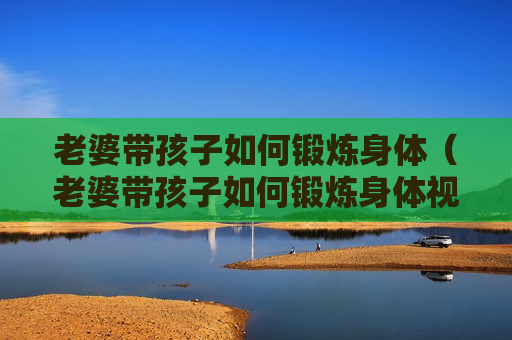 老婆带孩子如何锻炼身体（老婆带孩子如何锻炼身体视频）