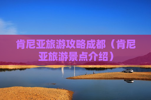 肯尼亚旅游攻略成都（肯尼亚旅游景点介绍）
