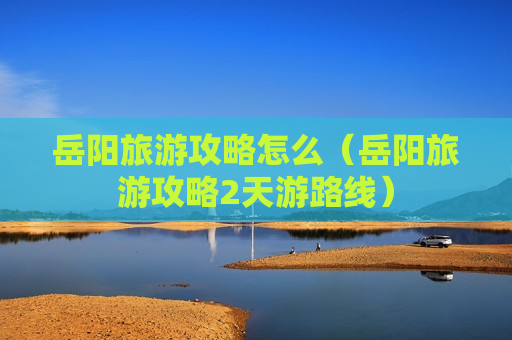 岳阳旅游攻略怎么（岳阳旅游攻略2天游路线）