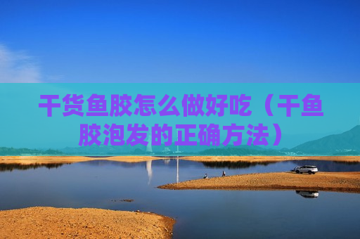 干货鱼胶怎么做好吃（干鱼胶泡发的正确方法）