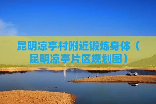昆明凉亭村附近锻炼身体（昆明凉亭片区规划图）