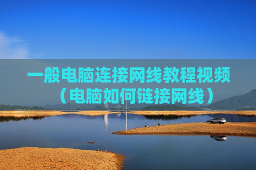 一般电脑连接网线教程视频（电脑如何链接网线）