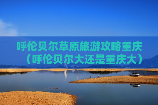 呼伦贝尔草原旅游攻略重庆（呼伦贝尔大还是重庆大）