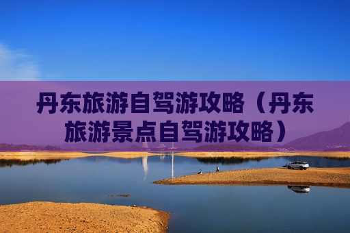 丹东旅游自驾游攻略（丹东旅游景点自驾游攻略）