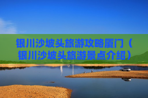 银川沙坡头旅游攻略厦门（银川沙坡头旅游景点介绍）
