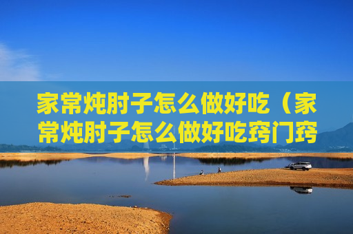 家常炖肘子怎么做好吃（家常炖肘子怎么做好吃窍门窍门）