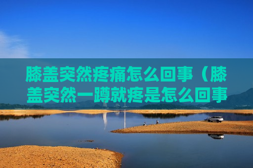 膝盖突然疼痛怎么回事（膝盖突然一蹲就疼是怎么回事）