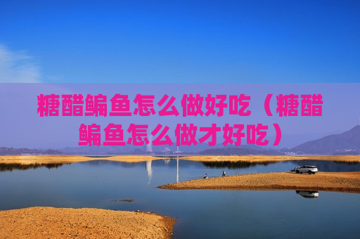 糖醋鳊鱼怎么做好吃（糖醋鳊鱼怎么做才好吃）