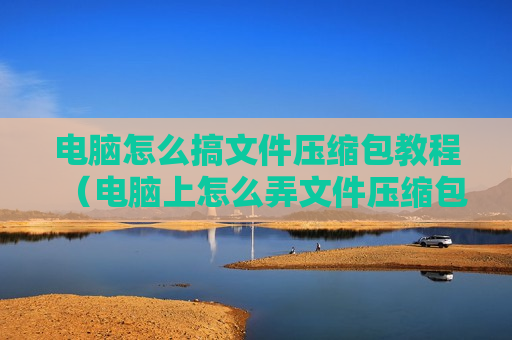 电脑怎么搞文件压缩包教程（电脑上怎么弄文件压缩包）