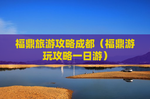 福鼎旅游攻略成都（福鼎游玩攻略一日游）