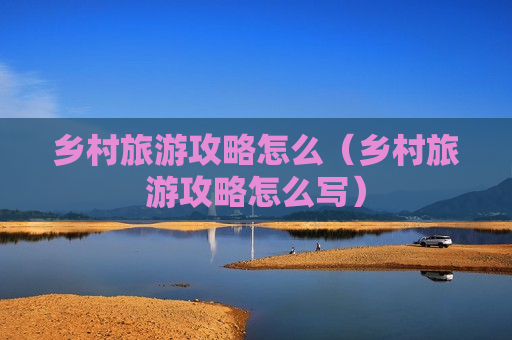 乡村旅游攻略怎么（乡村旅游攻略怎么写）