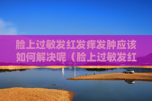 脸上过敏发红发痒发肿应该如何解决呢（脸上过敏发红发痒发肿应该如何解决呢用什么药）
