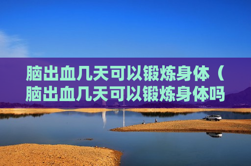 脑出血几天可以锻炼身体（脑出血几天可以锻炼身体吗）