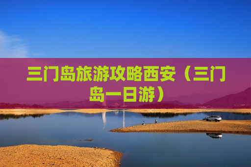 三门岛旅游攻略西安（三门岛一日游）