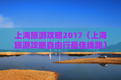 上海旅游攻略2017（上海旅游攻略自由行最佳线路）
