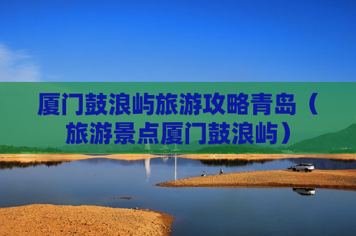 厦门鼓浪屿旅游攻略青岛（旅游景点厦门鼓浪屿）