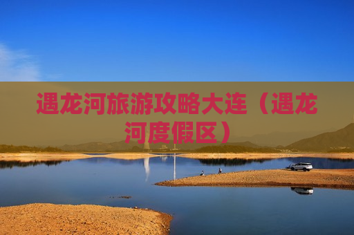 遇龙河旅游攻略大连（遇龙河度假区）