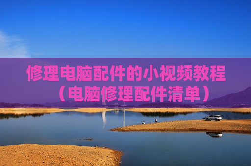 修理电脑配件的小视频教程（电脑修理配件清单）
