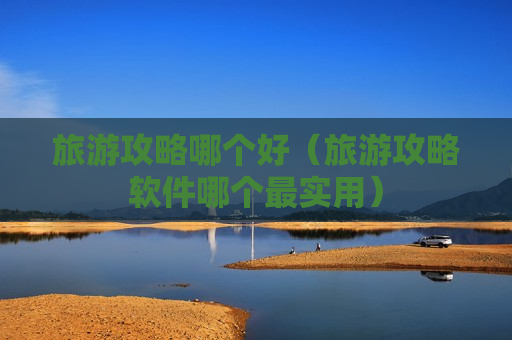 旅游攻略哪个好（旅游攻略软件哪个最实用）