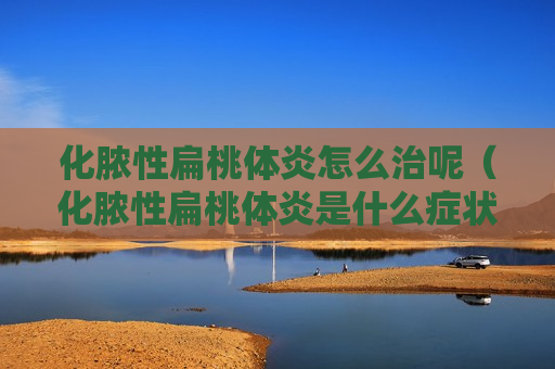 化脓性扁桃体炎怎么治呢（化脓性扁桃体炎是什么症状）