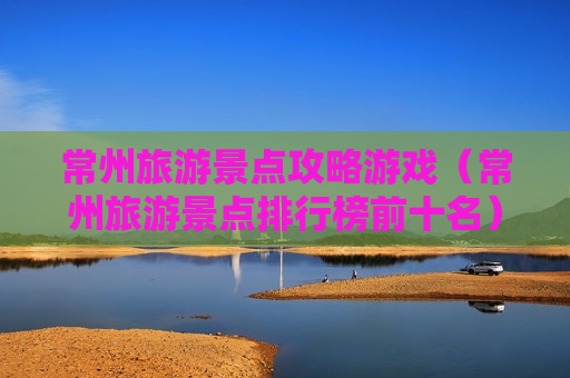 常州旅游景点攻略游戏（常州旅游景点排行榜前十名）