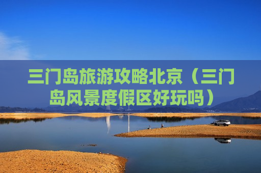 三门岛旅游攻略北京（三门岛风景度假区好玩吗）
