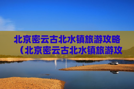 北京密云古北水镇旅游攻略（北京密云古北水镇旅游攻略个人）