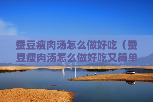 蚕豆瘦肉汤怎么做好吃（蚕豆瘦肉汤怎么做好吃又简单）
