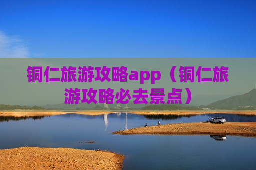 铜仁旅游攻略app（铜仁旅游攻略必去景点）