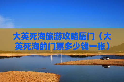 大英死海旅游攻略厦门（大英死海的门票多少钱一张）