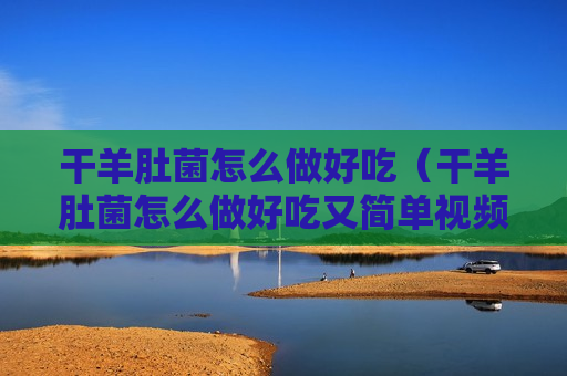 干羊肚菌怎么做好吃（干羊肚菌怎么做好吃又简单视频）