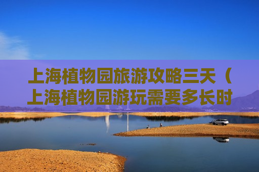 上海植物园旅游攻略三天（上海植物园游玩需要多长时间）