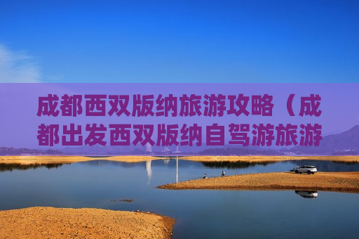 成都西双版纳旅游攻略（成都出发西双版纳自驾游旅游攻略）