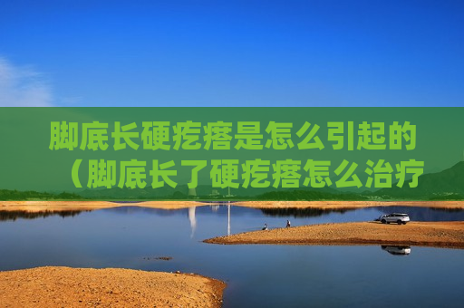 脚底长硬疙瘩是怎么引起的（脚底长了硬疙瘩怎么治疗）