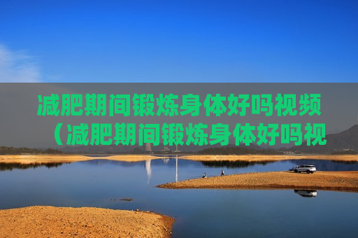 减肥期间锻炼身体好吗视频（减肥期间锻炼身体好吗视频教程）