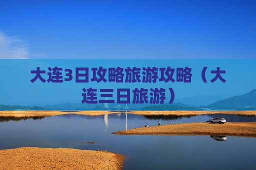 大连3日攻略旅游攻略（大连三日旅游）