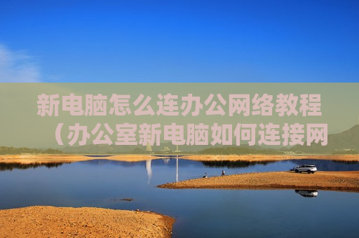 新电脑怎么连办公网络教程（办公室新电脑如何连接网络）