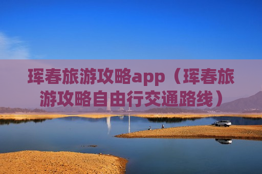 珲春旅游攻略app（珲春旅游攻略自由行交通路线）