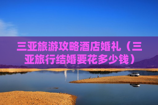 三亚旅游攻略酒店婚礼（三亚旅行结婚要花多少钱）