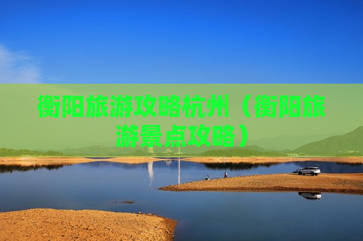 衡阳旅游攻略杭州（衡阳旅游景点攻略）