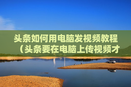 头条如何用电脑发视频教程（头条要在电脑上传视频才有收益吗?）