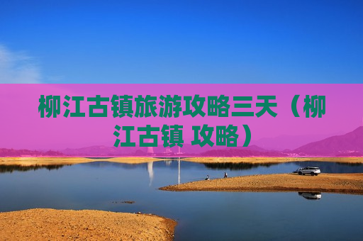 柳江古镇旅游攻略三天（柳江古镇 攻略）