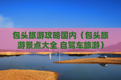 包头旅游攻略国内（包头旅游景点大全 自驾车旅游）
