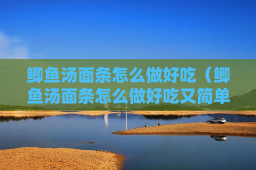 鲫鱼汤面条怎么做好吃（鲫鱼汤面条怎么做好吃又简单）