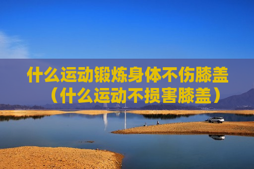 什么运动锻炼身体不伤膝盖（什么运动不损害膝盖）
